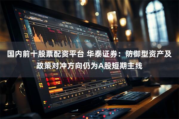 国内前十股票配资平台 华泰证券：防御型资产及政策对冲方向仍为A股短期主线