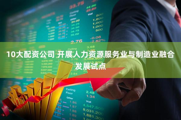 10大配资公司 开展人力资源服务业与制造业融合发展试点