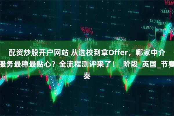 配资炒股开户网站 从选校到拿Offer，哪家中介服务最稳最贴心？全流程测评来了！_阶段_英国_节奏