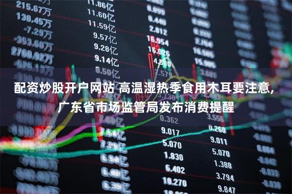 配资炒股开户网站 高温湿热季食用木耳要注意, 广东省市场监管局发布消费提醒