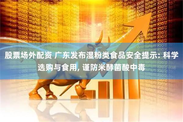 股票场外配资 广东发布湿粉类食品安全提示: 科学选购与食用, 谨防米酵菌酸中毒