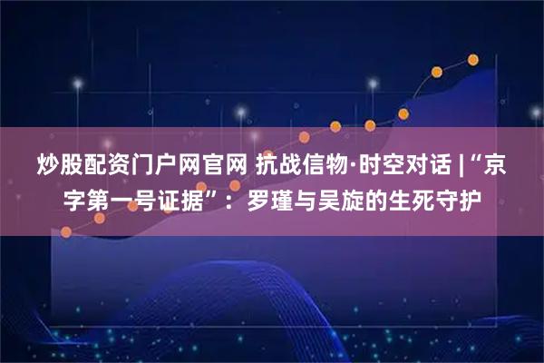 炒股配资门户网官网 抗战信物·时空对话 |“京字第一号证据”：罗瑾与吴旋的生死守护