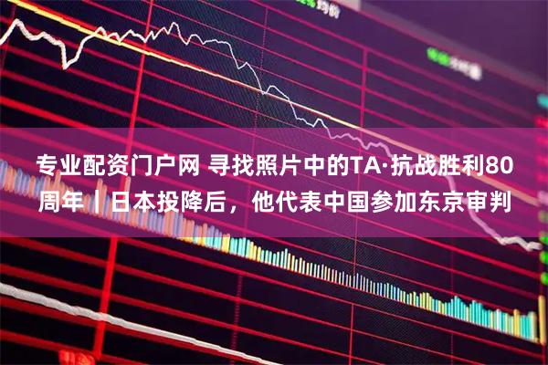 专业配资门户网 寻找照片中的TA·抗战胜利80周年｜日本投降后，他代表中国参加东京审判