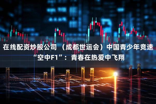 在线配资炒股公司 （成都世运会）中国青少年竞速“空中F1”：青春在热爱中飞翔