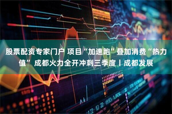 股票配资专家门户 项目“加速跑”叠加消费“热力值” 成都火力全开冲刺三季度丨成都发展
