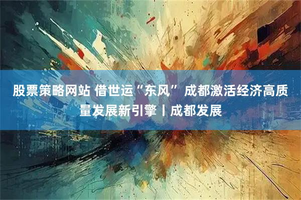股票策略网站 借世运“东风” 成都激活经济高质量发展新引擎丨成都发展