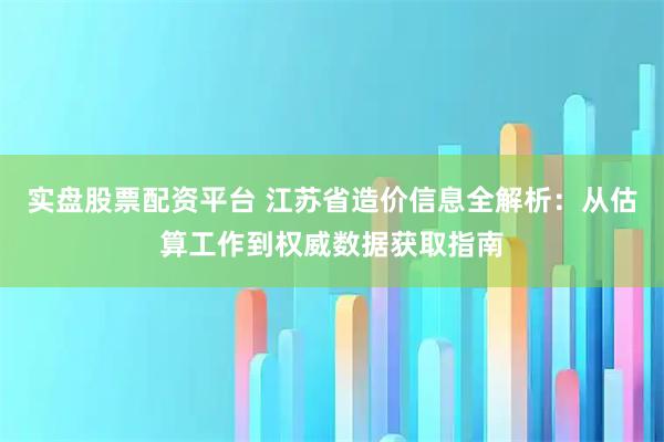实盘股票配资平台 江苏省造价信息全解析：从估算工作到权威数据获取指南