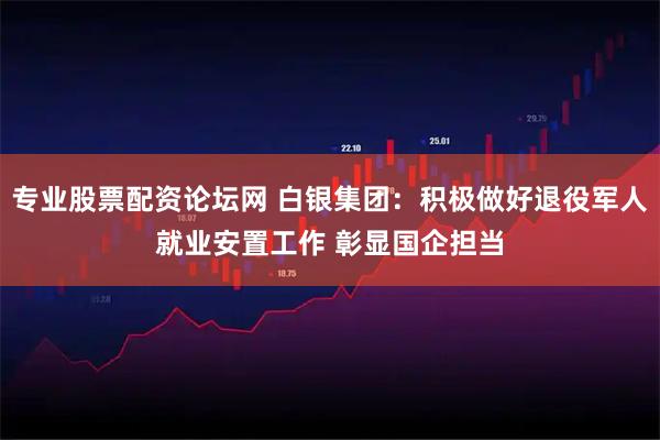 专业股票配资论坛网 白银集团：积极做好退役军人就业安置工作 彰显国企担当