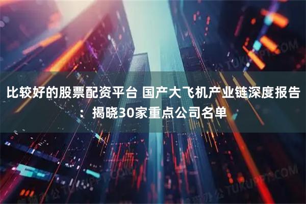 比较好的股票配资平台 国产大飞机产业链深度报告：揭晓30家重点公司名单