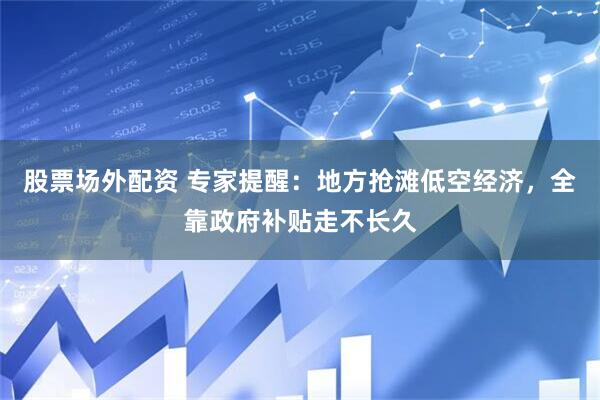股票场外配资 专家提醒：地方抢滩低空经济，全靠政府补贴走不长久