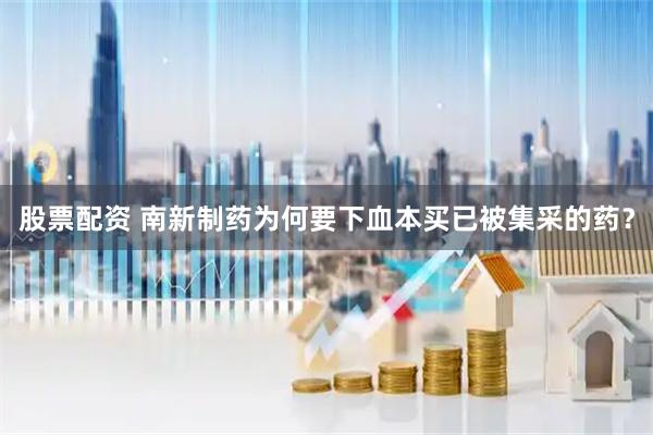 股票配资 南新制药为何要下血本买已被集采的药？