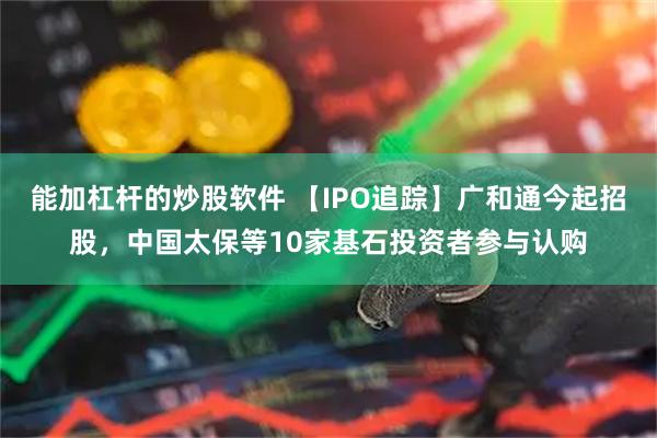 能加杠杆的炒股软件 【IPO追踪】广和通今起招股，中国太保等10家基石投资者参与认购