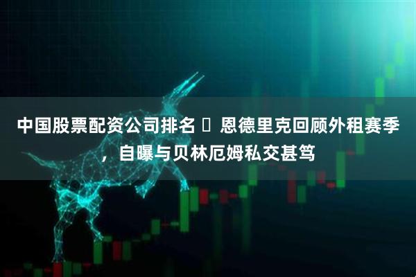 中国股票配资公司排名 ​恩德里克回顾外租赛季，自曝与贝林厄姆私交甚笃