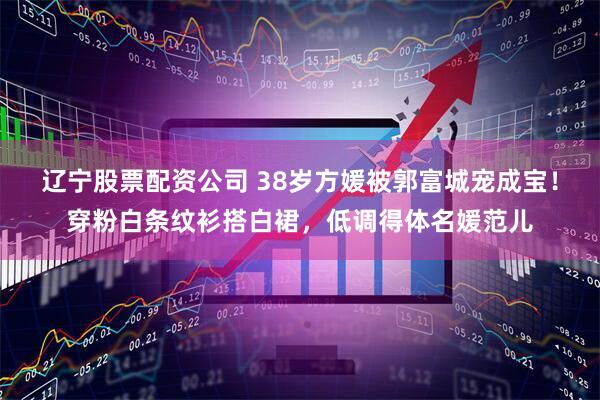辽宁股票配资公司 38岁方媛被郭富城宠成宝！穿粉白条纹衫搭白裙，低调得体名媛范儿