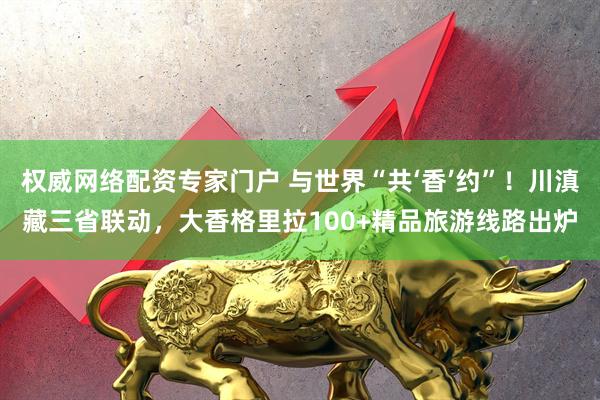 权威网络配资专家门户 与世界“共‘香’约”！川滇藏三省联动，大香格里拉100+精品旅游线路出炉