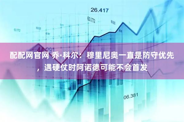 配配网官网 乔·科尔：穆里尼奥一直是防守优先，遇硬仗时阿诺德可能不会首发